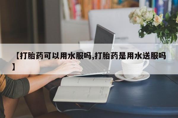 网上购买打胎药联系方式【打胎药可以用水服吗,打胎药是用水送服吗】