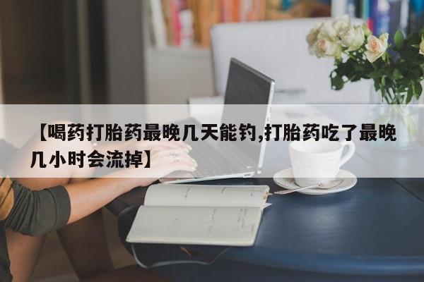 网上购买打胎药联系方式【喝药打胎药最晚几天能钓,打胎药吃了最晚几小时会流掉】