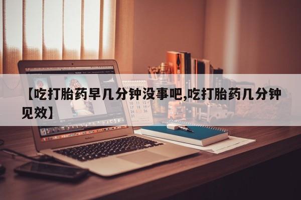 网上购买打胎药联系方式【吃打胎药早几分钟没事吧,吃打胎药几分钟见效】