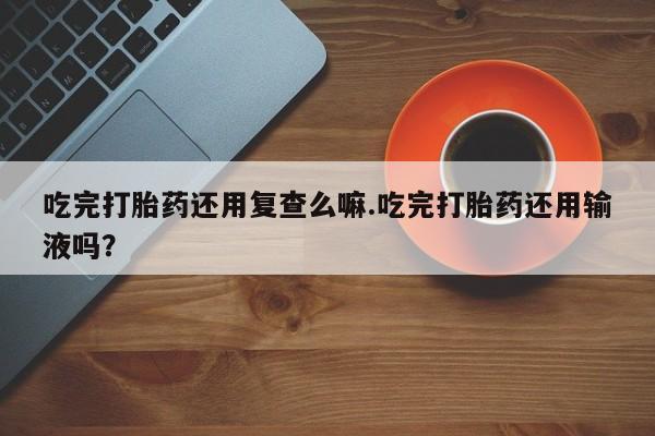 网上购买打胎药联系方式吃完打胎药还用复查么嘛.吃完打胎药还用输液吗？