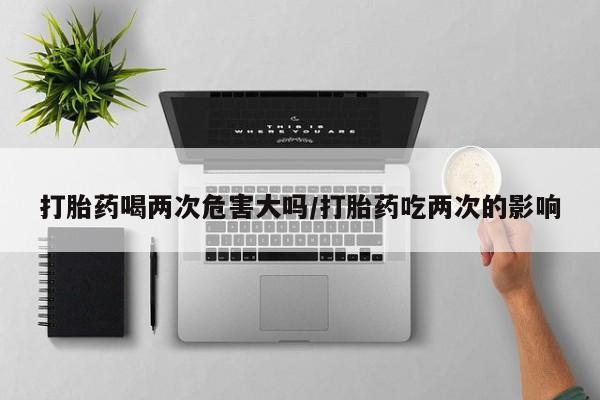 网上购买打胎药联系方式打胎药喝两次危害大吗/打胎药吃两次的影响