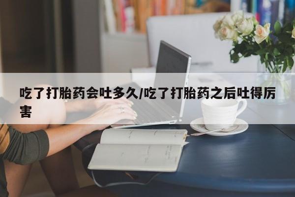 网上购买打胎药联系方式吃了打胎药会吐多久/吃了打胎药之后吐得厉害