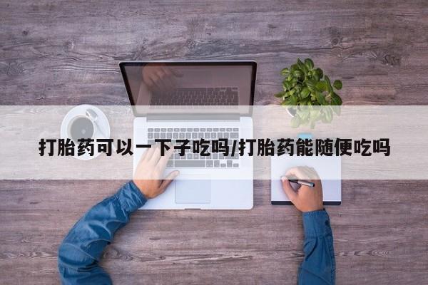 网上购买打胎药联系方式打胎药可以一下子吃吗/打胎药能随便吃吗