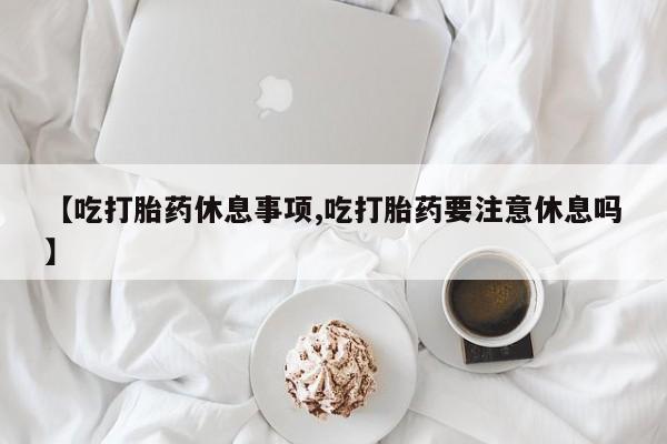 网上购买打胎药联系方式【吃打胎药休息事项,吃打胎药要注意休息吗】
