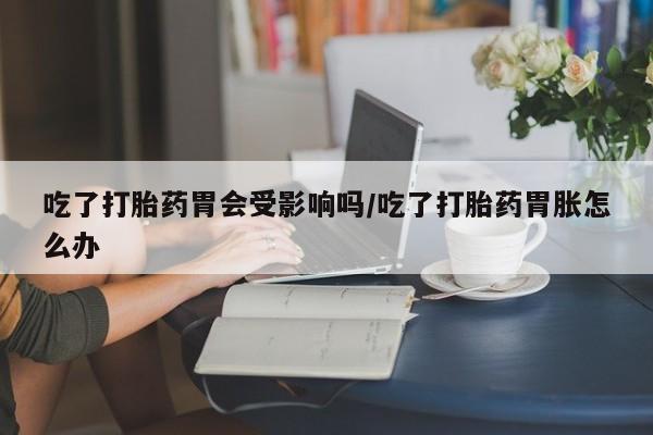 网上购买打胎药联系方式吃了打胎药胃会受影响吗/吃了打胎药胃胀怎么办