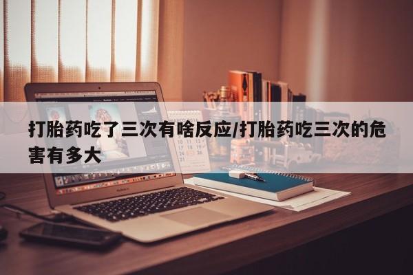网上购买打胎药联系方式打胎药吃了三次有啥反应/打胎药吃三次的危害有多大