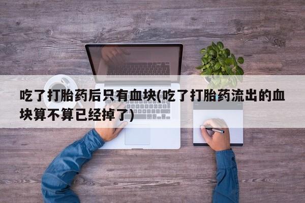 网上购买打胎药联系方式吃了打胎药后只有血块(吃了打胎药流出的血块算不算已经掉了)