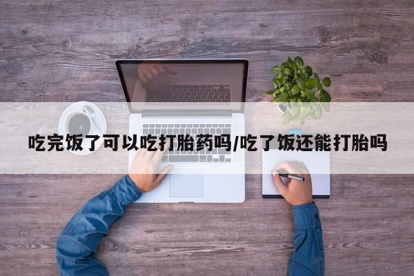 网上购买打胎药联系方式吃完饭了可以吃打胎药吗/吃了饭还能打胎吗