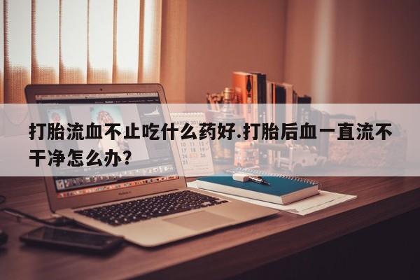 网上购买打胎药联系方式打胎流血不止吃什么药好.打胎后血一直流不干净怎么办？