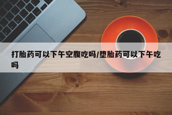 网上购买打胎药联系方式打胎药可以下午空腹吃吗/堕胎药可以下午吃吗