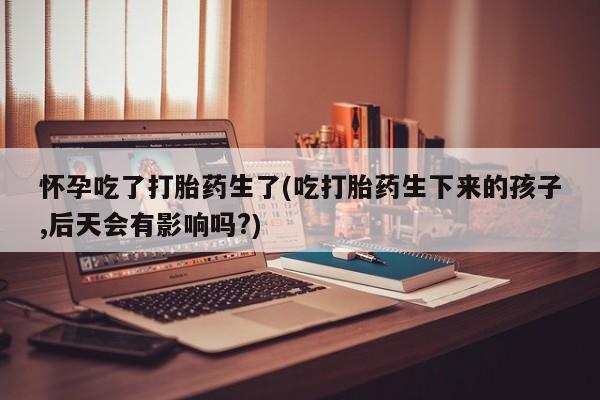 网上购买打胎药联系方式怀孕吃了打胎药生了(吃打胎药生下来的孩子,后天会有影响吗?)