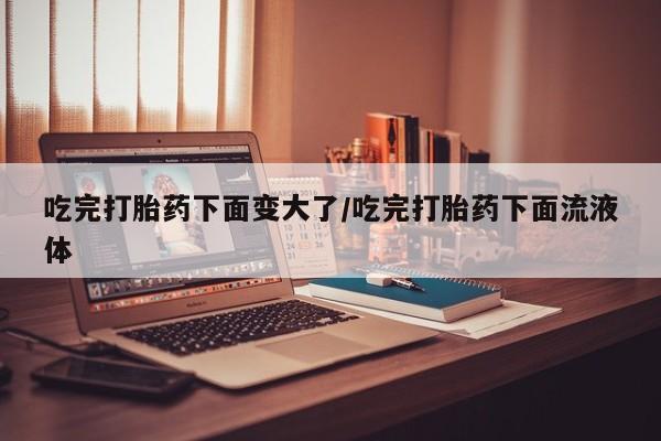 网上购买打胎药联系方式吃完打胎药下面变大了/吃完打胎药下面流液体