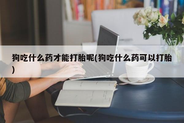 网上购买打胎药联系方式狗吃什么药才能打胎呢(狗吃什么药可以打胎)
