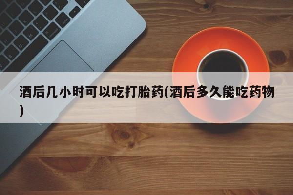 网上购买打胎药联系方式酒后几小时可以吃打胎药(酒后多久能吃药物)