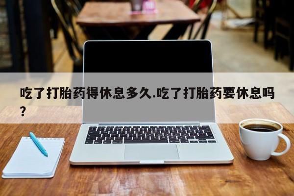 网上购买打胎药联系方式吃了打胎药得休息多久.吃了打胎药要休息吗？