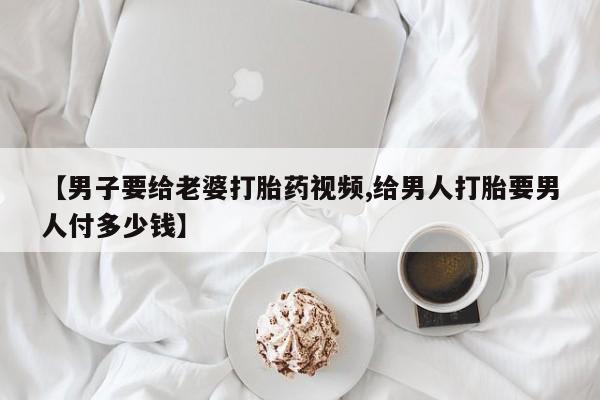 网上购买打胎药联系方式【男子要给老婆打胎药视频,给男人打胎要男人付多少钱】