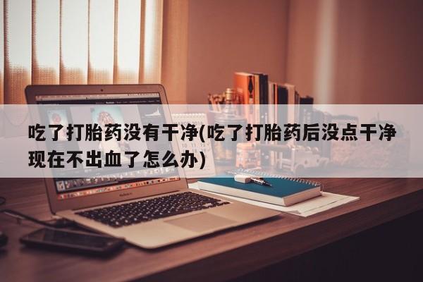 网上购买打胎药联系方式吃了打胎药没有干净(吃了打胎药后没点干净现在不出血了怎么办)