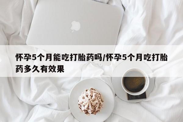 网上购买打胎药联系方式怀孕5个月能吃打胎药吗/怀孕5个月吃打胎药多久有效果