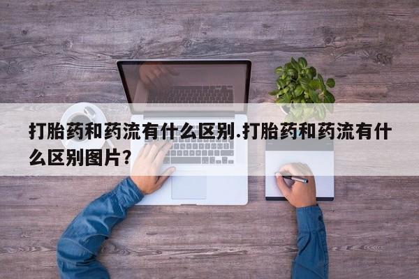 网上购买打胎药联系方式打胎药和药流有什么区别.打胎药和药流有什么区别图片？