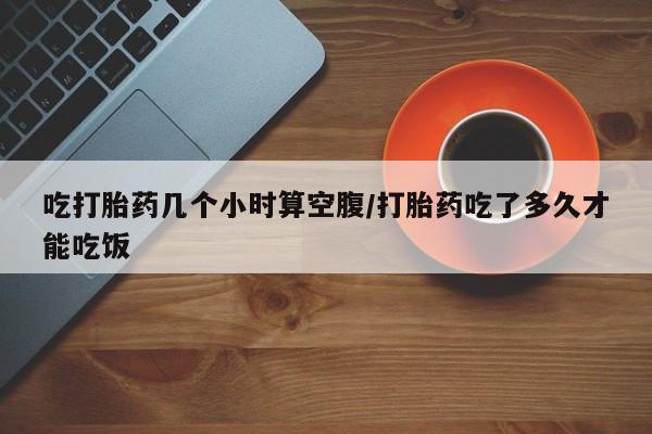 网上购买打胎药联系方式吃打胎药几个小时算空腹/打胎药吃了多久才能吃饭