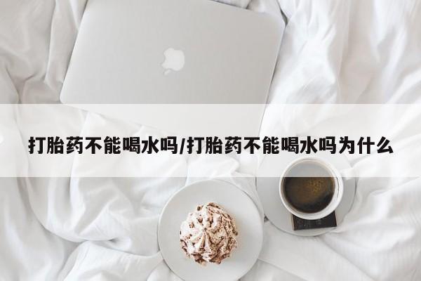 网上购买打胎药联系方式打胎药不能喝水吗/打胎药不能喝水吗为什么