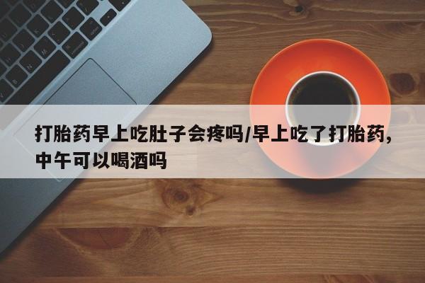 网上购买打胎药联系方式打胎药早上吃肚子会疼吗/早上吃了打胎药,中午可以喝酒吗