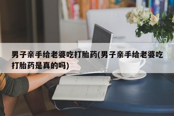 网上购买打胎药联系方式男子亲手给老婆吃打胎药(男子亲手给老婆吃打胎药是真的吗)