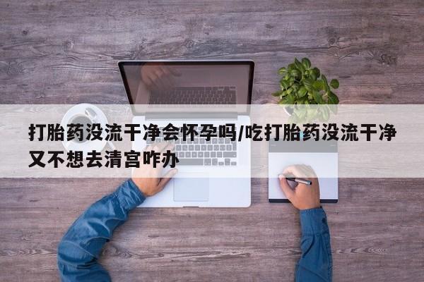 网上购买打胎药联系方式打胎药没流干净会怀孕吗/吃打胎药没流干净又不想去清宫咋办