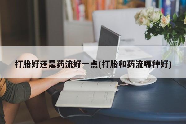 网上购买打胎药联系方式打胎好还是药流好一点(打胎和药流哪种好)
