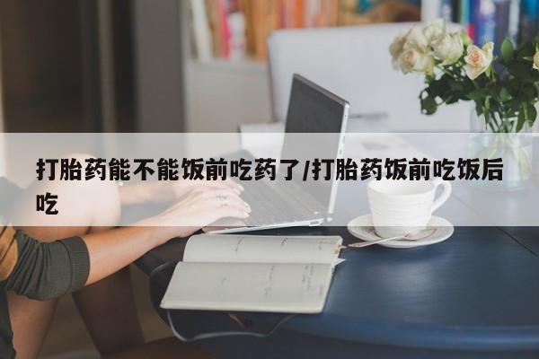 网上购买打胎药联系方式打胎药能不能饭前吃药了/打胎药饭前吃饭后吃