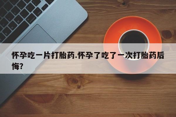 网上购买打胎药联系方式怀孕吃一片打胎药.怀孕了吃了一次打胎药后悔？