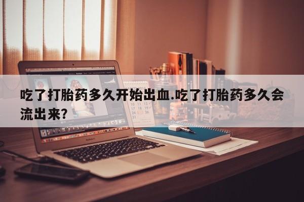 网上购买打胎药联系方式吃了打胎药多久开始出血.吃了打胎药多久会流出来？