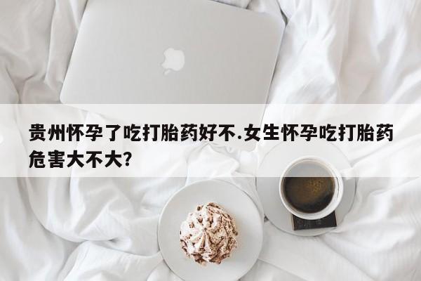网上购买打胎药联系方式贵州怀孕了吃打胎药好不.女生怀孕吃打胎药危害大不大？