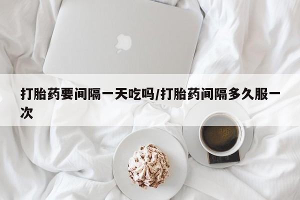 网上购买打胎药联系方式打胎药要间隔一天吃吗/打胎药间隔多久服一次