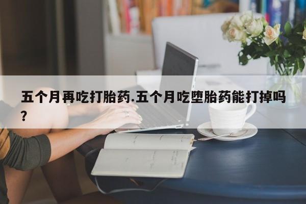 网上购买打胎药联系方式五个月再吃打胎药.五个月吃堕胎药能打掉吗？