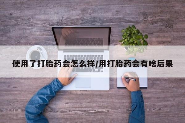 网上购买打胎药联系方式使用了打胎药会怎么样/用打胎药会有啥后果