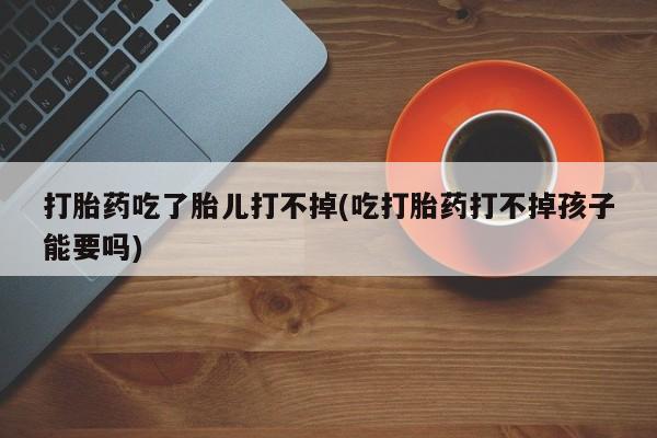 网上购买打胎药联系方式打胎药吃了胎儿打不掉(吃打胎药打不掉孩子能要吗)