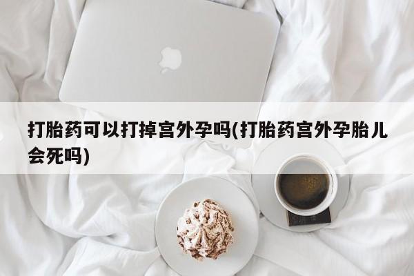 网上购买打胎药联系方式打胎药可以打掉宫外孕吗(打胎药宫外孕胎儿会死吗)