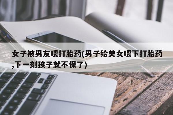 网上购买打胎药联系方式女子被男友喂打胎药(男子给美女喂下打胎药,下一刻孩子就不保了)