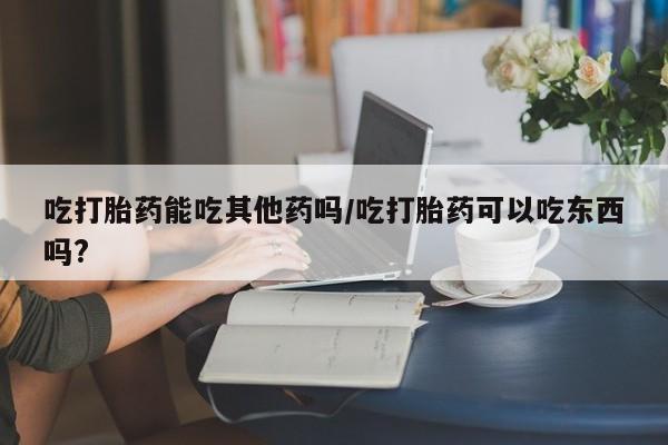网上购买打胎药联系方式吃打胎药能吃其他药吗/吃打胎药可以吃东西吗?