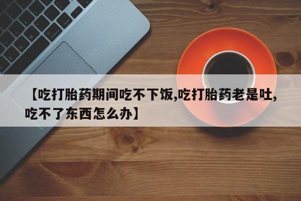 网上购买打胎药联系方式【吃打胎药期间吃不下饭,吃打胎药老是吐,吃不了东西怎么办】
