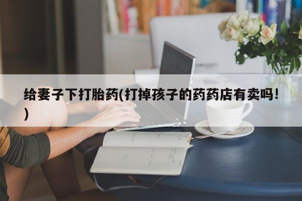 网上购买打胎药联系方式给妻子下打胎药(打掉孩子的药药店有卖吗!)
