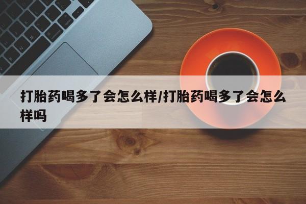 网上购买打胎药联系方式打胎药喝多了会怎么样/打胎药喝多了会怎么样吗