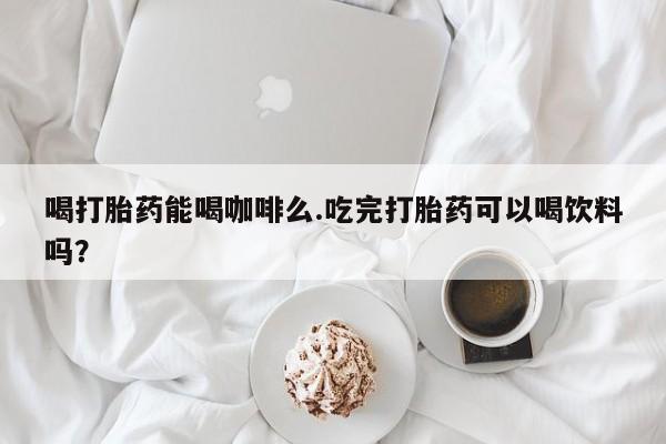 网上购买打胎药联系方式喝打胎药能喝咖啡么.吃完打胎药可以喝饮料吗？