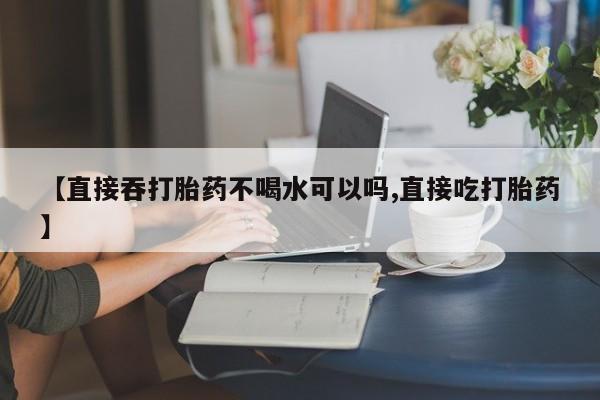 网上购买打胎药联系方式【直接吞打胎药不喝水可以吗,直接吃打胎药】