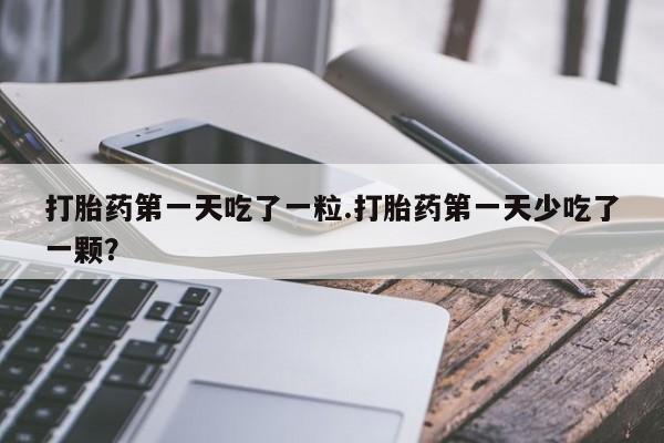 网上购买打胎药联系方式打胎药第一天吃了一粒.打胎药第一天少吃了一颗？