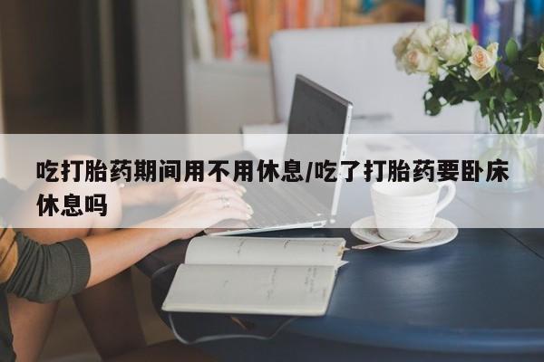 网上购买打胎药联系方式吃打胎药期间用不用休息/吃了打胎药要卧床休息吗