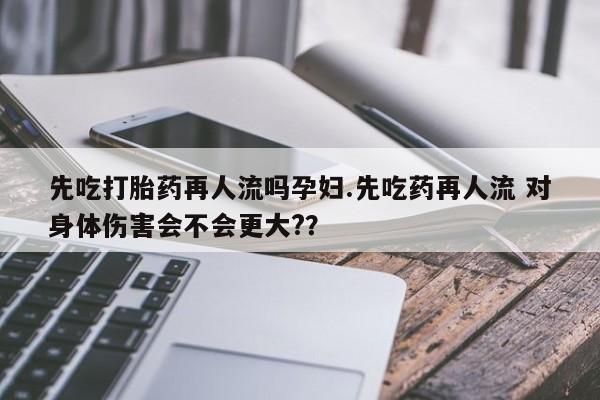 网上购买打胎药联系方式先吃打胎药再人流吗孕妇.先吃药再人流 对身体伤害会不会更大?？