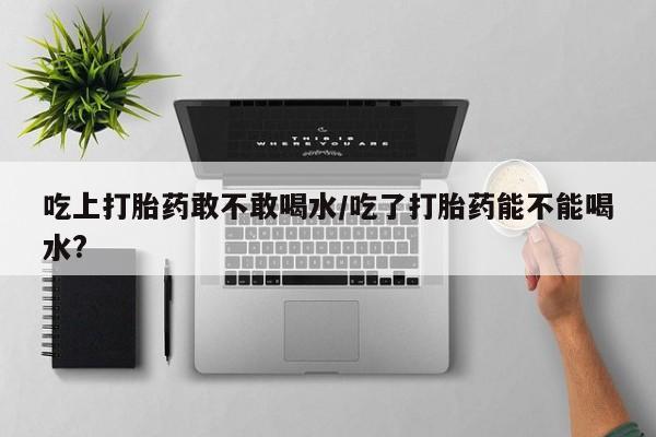 网上购买打胎药联系方式吃上打胎药敢不敢喝水/吃了打胎药能不能喝水?