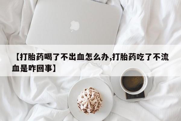 网上购买打胎药联系方式【打胎药喝了不出血怎么办,打胎药吃了不流血是咋回事】